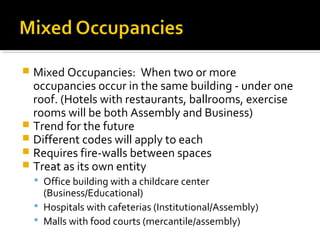  Mixed Occupancies: When two or more
occupancies occur in the same building - under one
roof. (Hotels with restaurants, ballrooms, exercise
rooms will be both Assembly and Business)
 Trend for the future
 Different codes will apply to each
 Requires fire-walls between spaces
 Treat as its own entity
 Office building with a childcare center
(Business/Educational)
 Hospitals with cafeterias (Institutional/Assembly)
 Malls with food courts (mercantile/assembly)
 