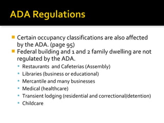  Certain occupancy classifications are also affected
by the ADA. (page 95)
 Federal building and 1 and 2 family dwelling are not
regulated by the ADA.
 Restaurants and Cafeterias (Assembly)
 Libraries (business or educational)
 Mercantile and many businesses
 Medical (healthcare)
 Transient lodging (residential and correctional/detention)
 Childcare
 