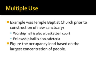  Example wasTemple Baptist Church prior to
construction of new sanctuary:
 Worship hall is also a basketball court
 Fellowship hall is also cafeteria
 Figure the occupancy load based on the
largest concentration of people.
 
