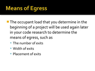  The occupant load that you determine in the
beginning of a project will be used again later
in your code research to determine the
means of egress, such as
 The number of exits
 Width of exits
 Placement of exits
 