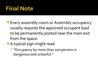  Every assembly room or Assembly occupancy
usually requires the approved occupant load
to be permanently posted near the main exit
from the space.
 A typical sign might read
 “Occupancy by more than 100 persons is
dangerous and unlawful.”
 
