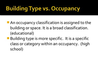  An occupancy classification is assigned to the
building or space. It is a broad classification.
(educational)
 Building type is more specific. It is a specific
class or category within an occupancy. (high
school)
 