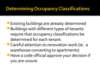  Existing buildings are already determined
 Buildings with different types of tenants
require that occupancy classifications be
determined for each tenant.
 Careful attention to renovation work (ie: a
warehouse converting to apartments)
 Have a code official approve your decision if
you are unsure
 