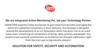 We are Integrated Active Monitoring Pvt. Ltd your Technology Partner
SMARTIAM expertise helps businesses to gain maximum benefits leveraging the
latest IoT supported innovations in their domains. Our Strategy is designed
around the development of an IoT ecosystem which has given rise to an asset
value chain comprising of connections of things, data, process and people. Our
proven track record & commitment to excellence has brought satisfaction right
from the start-ups to big industry players!
SOLUTION FOR SAFETY, SECURITY AND AUTOMATION
 