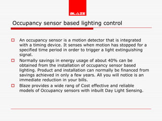 Occupancy sensor based lighting control


   An occupancy sensor is a motion detector that is integrated
    with a timing device. It senses when motion has stopped for a
    specified time period in order to trigger a light extinguishing
    signal.
   Normally savings in energy usage of about 40% can be
    obtained from the installation of occupancy sensor based
    lighting. Product and installation can normally be financed from
    savings achieved in only a few years. All you will notice is an
    immediate reduction in your bills.
   Blaze provides a wide rang of Cost effective and reliable
    models of Occupancy sensors with inbuilt Day Light Sensing.
 