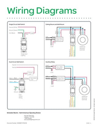 Wiring Diagrams
   Single Circuit Wall Switch                                   Ceiling Mount and Wall Mount
   Neutral (White)

   Ground (Green)




                                                                                                                                                           Black
                                                                                    Black




                                                                                                         Black




                                                                                                                                                                    Blue
                                                                                            Blue




                                                                                                                         Blue




                                                                                                                                                                            Red
                                                                                                   Red




                                                                                                                                           Red
   Hot (Black)                             Load
                                  Red
                                                                Line         Black
                                                                Neutral      White Power Pack
                                                                                   SLSPP1277
                                                                                 Red


                                                                          Load                                                                               Additional




                                                                                                                         Yellow (Common)
                                                                                                                                                             Sensor(s)
                                                                                                                                                             (optional)




                                                                                                         Orange (N.O.)


                                                                                                                                            Green (N.C.)
                         Single-level
                         Lighting




   Dual Circuit Wall Switch                                     Auxiliary Relay

        Neutral                                                 Line 2        Red
        Neutral                                                 Neutral 2                   Aux. Relay
                                                                              Red
                                                                                            SLSSP24


                                        Primary                           Load
                               Red      Load
                                                                Line          Black
   Line 1   Black                Brown     Secondary            Neutral       White         Power Pack
                                           Load                               Red           SLSPP1277
   Line 2 Blue
                                                                                                         Black




                                                                                                                                                                   Black
                                                                                                                         Blue




                                                                                                                                                                           Blue
                                                                                                                                           Red




                                                                            Load                                                                                                  Red
            Green



            Ground

                     Dual
                     Circuit                                                                                                                                          Additional
                     Wiring                                                                                                                                           Sensor(s)
                                                                                                                         Yellow (Common)




                                                                                                                                                                                               ©2009 Schneider Electric. All rights reserved.



                                                                                                                                                                      (optional)
                                                                                                         Orange (N.O.)


                                                                                                                                           Green (N.C.)




Schneider Electric - North American Operating Division

                               320 Tech Park Drive
                               LaVergne, TN 37086
                               1-888-SquareD
                               www.squaredlightingcontrol.com


Document Number 1200SM0701R03/09                                                                                                                                                    03-09 lh
 