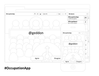 #OccupationApp     f   t    g   Space URL        Copy       ?     My Spaces

                                                                 #OccupationApp
                                                                 1,234 Occupants
                                                                                                 24
                                                                 #OccupySpace                     2
                                                                 No. of Occupants

                                                                 #OccupySpace
                                                                 No. of Occupants

                                                                 #OccupySpace

                 @geddon                                         No. of Occupants
                                                        #OccupationApp
                                                                   Find a space.

                                                                  Discussion

                                                                 Nickname This is the text written in
                                                                 the discussion by nickname.
                                                                  @geddon
                                                                 Nickname This is the text written in
                                                                 the discussion by nickname.

                                                                 Nickname This is the text written in
                                                                 the discussion by nickname.

                                                                 Nickname This is the text written in
                                                                 the discussion by nickname.

                    Agree                   Disagree             Nickname This is the text written in
                                                                   Enter a message.
                                                            Agree                Disagree



#OccupationApp
 