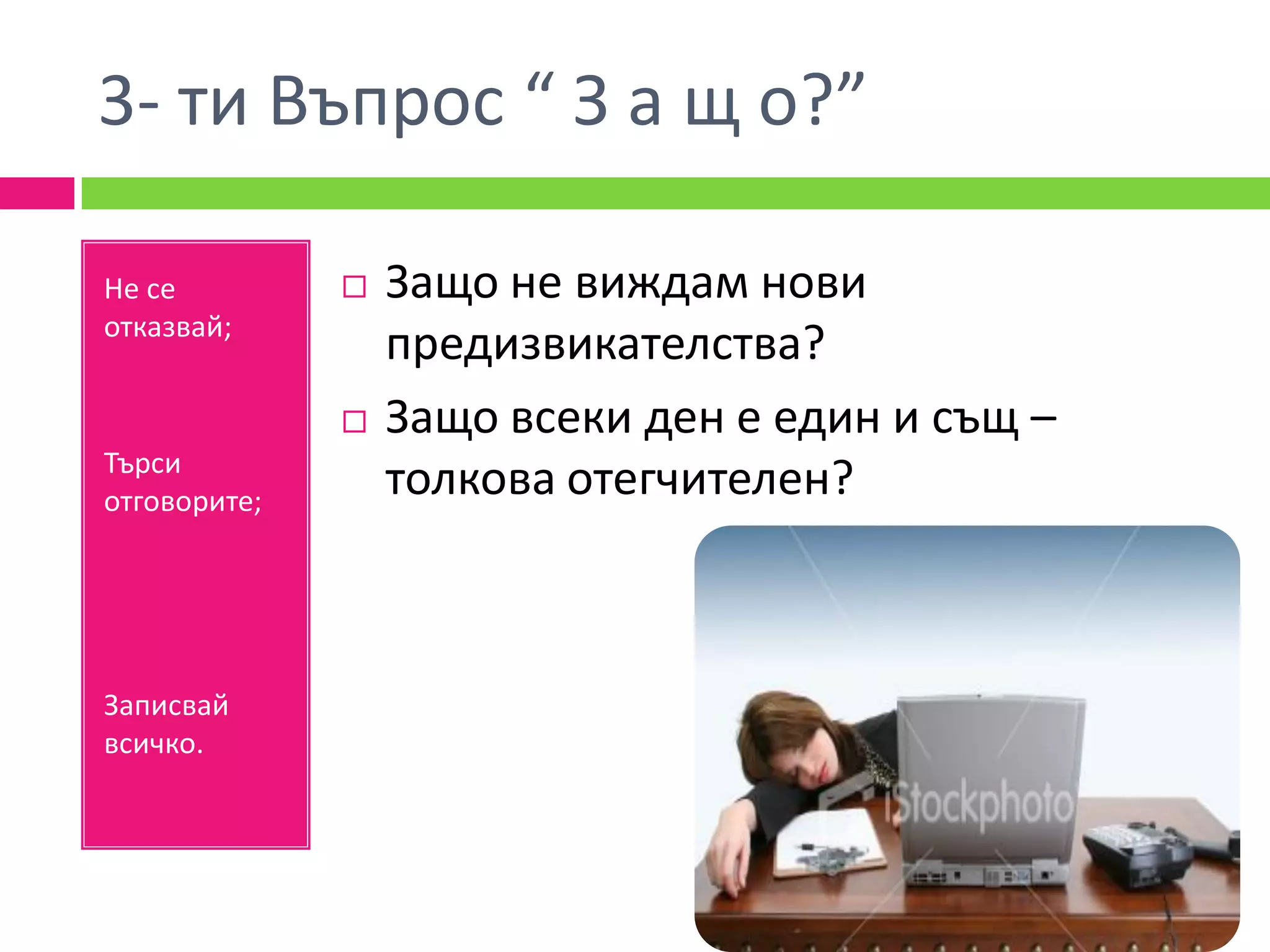 3- ти Въпрос “ З а щ о?”

Не се            Защо не виждам нови
отказвай;
                  предизвикателства?
                 Защо всеки ден е един и същ –
Търси
отговорите;
                  толкова отегчителен?



Записвай
всичко.
 