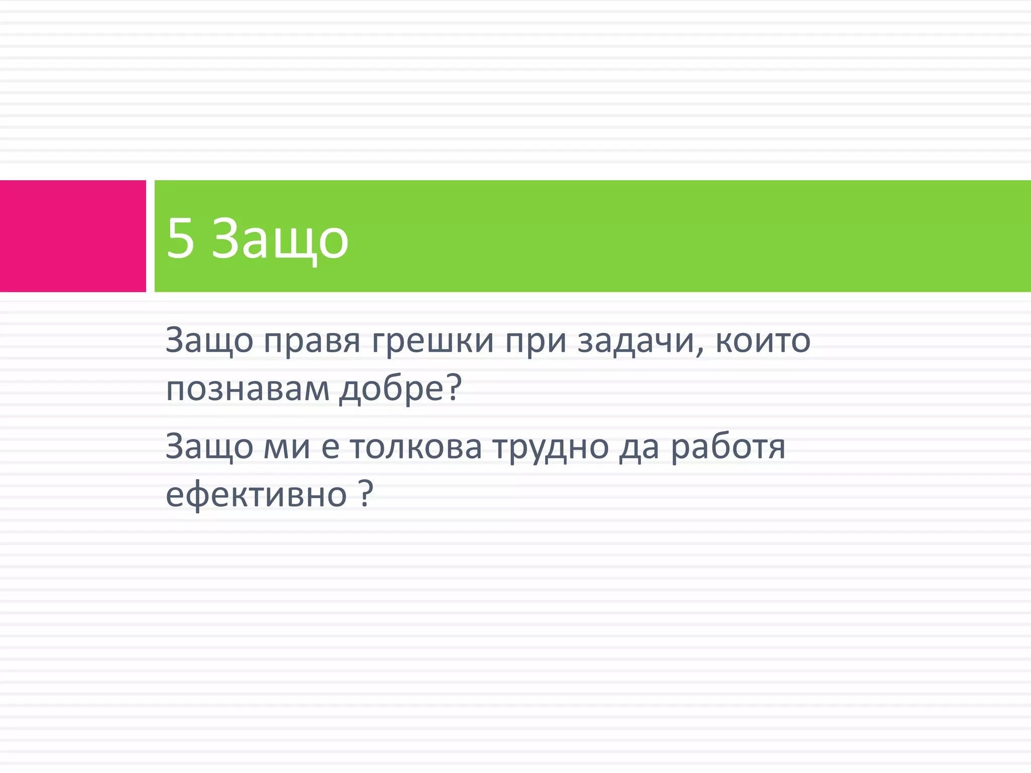5 Защо
Защо правя грешки при задачи, които
познавам добре?
Защо ми е толкова трудно да работя
ефективно ?
 