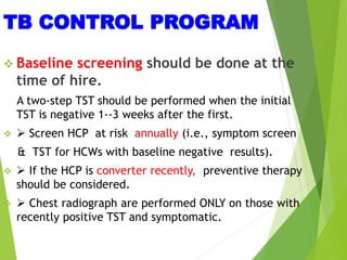 TB CONTROL PROGRAM
 Baseline screening should be done at the
time of hire.
A two-step TST should be performed when the initial
TST is negative 1--3 weeks after the first.
  Screen HCP at risk annually (i.e., symptom screen
& TST for HCWs with baseline negative results).
  If the HCP is converter recently, preventive therapy
should be considered.
  Chest radiograph are performed ONLY on those with
recently positive TST and symptomatic.
 