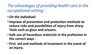 The advantages of providing health care in the
occupational setting:
• On the individual:
• Improve of prevention and protection methods to
reduce risks and possibilities of injury from sharp
Tools such as glass and scissors.
• Safe use of hazardous materials in the profession in
the correct ways .
• First aid and methods of treatment in the event of
an injury.
 