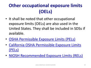 Other occupational exposure limits
(OELs)
• It shall be noted that other occupational
exposure limits (OELs) are also used in the
United States. They shall be included in SDSs if
available.
• OSHA Permissible Exposure Limits (PELs)
• California OSHA Permissible Exposure Limits
(PELs)
• NIOSH Recommended Exposure Limits (RELs)
www.slideshare.net/ahmedrefat 13
 