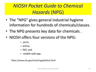 NIOSH Pocket Guide to Chemical
Hazards (NPG)
• The “NPG” gives general industrial hygiene
information for hundreds of chemicals/classes.
• The NPG presents key data for chemicals .
• NIOSH offers four versions of the NPG:
– print,
– online,
– PDF, and
– mobile web app.
https://www.cdc.gov/niosh/npg/default.html
www.slideshare.net/ahmedrefat 18
 