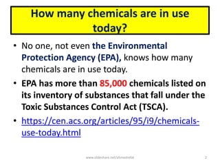 How many chemicals are in use
today?
• No one, not even the Environmental
Protection Agency (EPA), knows how many
chemicals are in use today.
• EPA has more than 85,000 chemicals listed on
its inventory of substances that fall under the
Toxic Substances Control Act (TSCA).
• https://cen.acs.org/articles/95/i9/chemicals-
use-today.html
www.slideshare.net/ahmedrefat 2
 