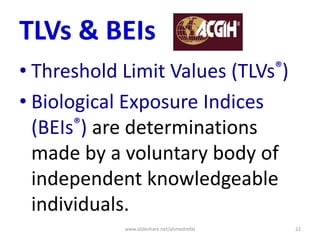 TLVs & BEIs
• Threshold Limit Values (TLVs®)
• Biological Exposure Indices
(BEIs®) are determinations
made by a voluntary body of
independent knowledgeable
individuals.
www.slideshare.net/ahmedrefat 22
 