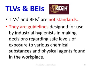 TLVs & BEIs
• TLVs® and BEIs® are not standards.
• They are guidelines designed for use
by industrial hygienists in making
decisions regarding safe levels of
exposure to various chemical
substances and physical agents found
in the workplace.
www.slideshare.net/ahmedrefat 24
 