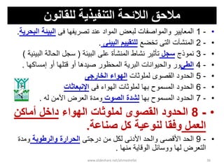 ‫انتىفيريت‬ ‫انالئحت‬ ‫مالحق‬‫نهقبوىن‬
•-1‫لبعض‬ ‫والمواصفات‬ ‫المعاٌٌر‬‫فى‬ ‫تصرٌفها‬ ‫عند‬ ‫المواد‬‫البٌئة‬‫البحرٌة‬.
•-2‫تخضع‬ ‫التى‬ ‫المنشآت‬‫البٌئى‬ ‫للتقٌٌم‬.
•-3‫نموذج‬‫سجل‬‫البٌئة‬ ‫على‬ ‫المنشؤة‬ ‫نشاط‬ ‫تؤثٌر‬(‫البٌئٌة‬ ‫الحالة‬ ‫سجل‬)
•-4ً‫الط‬‫إمساكها‬ ‫أو‬ ‫قتلها‬ ‫أو‬ ‫صٌدها‬ ‫المحظور‬ ‫البرٌة‬ ‫والحٌوانات‬ ‫ور‬.
•-5‫لملوثات‬ ‫القصوى‬ ‫الحدود‬‫الخارجى‬ ‫الهواء‬
•-6‫فى‬ ‫الهواء‬ ‫لملوثات‬ ‫بها‬ ‫المسموح‬ ‫الحدود‬‫اإلنبعاثات‬
•-7‫بها‬ ‫المسموح‬ ‫الحدود‬‫الصوت‬ ‫لشدة‬‫له‬ ‫اآلمن‬ ‫العرض‬ ‫ومدة‬.
•-8‫الهواء‬ ‫لملوثات‬ ‫القصوى‬ ‫الحدود‬‫أماكن‬ ‫داخل‬
‫العمل‬‫كل‬ ‫لنوعٌة‬ ‫وفقا‬‫صناعة‬.
•-9‫درجتى‬ ‫من‬ ‫لكل‬ ‫األدنى‬ ‫والحد‬ ‫األقصى‬ ‫الحد‬‫والرطوبة‬ ‫الحرارة‬‫ومدة‬
‫لها‬ ‫التعرض‬‫الوقاٌة‬ ‫ووسائل‬‫منها‬.
www.slideshare.net/ahmedrefat 36
 