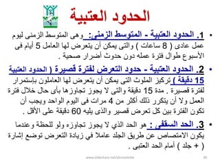 ‫العتبٌة‬ ‫الحدود‬
•1.‫الحدود‬‫العتبٌة‬-‫المتوسط‬‫الزمنى‬:‫وهى‬‫لٌوم‬ ‫الزمنى‬ ‫المتوسط‬
‫عادى‬ ‫عمل‬(8‫ساعات‬)‫العامل‬ ‫لها‬ ‫ٌتعرض‬ ‫أن‬ ‫ٌمكن‬ ‫والتى‬5‫أٌام‬‫فى‬
‫األسبوع‬‫صحٌة‬ ‫أضرار‬ ‫حدوث‬ ‫دون‬ ‫عمله‬ ‫فترة‬ ‫طوال‬.
•2.‫العتبٌة‬ ‫الحدود‬-‫قصٌرة‬ ‫لفترة‬ ‫التعرض‬ ‫حدود‬(‫العتبٌة‬ ‫الحدود‬
15‫دقٌقة‬)‫تركٌز‬‫الملوث‬‫بإستمرار‬ ‫العاملون‬ ‫لها‬ ‫ٌتعرض‬ ‫أن‬ ‫ٌمكن‬ ‫التى‬
‫قصٌرة‬ ‫لفترة‬.‫مدة‬15‫فترة‬ ‫خالل‬ ‫حال‬ ‫بؤى‬ ‫تجاوزها‬ ‫ٌجوز‬ ‫ال‬ ‫والتى‬ ‫دقٌقة‬
‫من‬ ‫أكثر‬ ‫ذلك‬ ‫ٌتكرر‬ ‫أن‬ ‫وال‬ ‫العمل‬4‫أن‬ ‫وٌجب‬ ‫الواحد‬ ‫الٌوم‬ ‫فى‬ ‫مرات‬
‫ٌلٌه‬ ‫والذى‬ ‫قصٌر‬ ‫تعرض‬ ‫كل‬ ‫بٌن‬ ‫الفترة‬ ‫تكون‬60‫األقل‬ ‫على‬ ‫دقٌقة‬.
•3.‫ا‬‫السقفى‬ ‫لحد‬:‫هو‬‫الذي‬ ‫الحد‬‫وعندما‬ ‫للحظة‬ ‫ولو‬ ‫تجاوزه‬ ‫ٌجوز‬ ‫ال‬
‫توضع‬ ‫التعرض‬ ‫زٌادة‬ ً‫ف‬ ‫عامال‬ ‫الجلد‬ ‫طرٌق‬ ‫عن‬ ‫االمتصاص‬ ‫ٌكون‬‫إشارة‬
(+‫جلد‬)‫العتبى‬ ‫الحد‬ ‫أمام‬.
www.slideshare.net/ahmedrefat 39
 