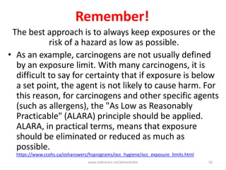 Remember!
The best approach is to always keep exposures or the
risk of a hazard as low as possible.
• As an example, carcinogens are not usually defined
by an exposure limit. With many carcinogens, it is
difficult to say for certainty that if exposure is below
a set point, the agent is not likely to cause harm. For
this reason, for carcinogens and other specific agents
(such as allergens), the "As Low as Reasonably
Practicable" (ALARA) principle should be applied.
ALARA, in practical terms, means that exposure
should be eliminated or reduced as much as
possible.
https://www.ccohs.ca/oshanswers/hsprograms/occ_hygiene/occ_exposure_limits.html
www.slideshare.net/ahmedrefat 50
 