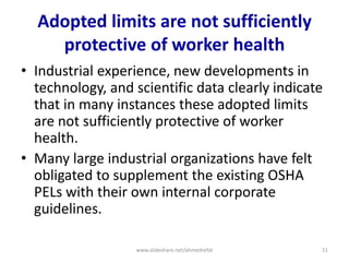 Adopted limits are not sufficiently
protective of worker health
• Industrial experience, new developments in
technology, and scientific data clearly indicate
that in many instances these adopted limits
are not sufficiently protective of worker
health.
• Many large industrial organizations have felt
obligated to supplement the existing OSHA
PELs with their own internal corporate
guidelines.
www.slideshare.net/ahmedrefat 51
 