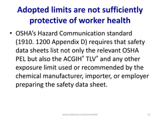 Adopted limits are not sufficiently
protective of worker health
• OSHA’s Hazard Communication standard
(1910. 1200 Appendix D) requires that safety
data sheets list not only the relevant OSHA
PEL but also the ACGIH® TLV® and any other
exposure limit used or recommended by the
chemical manufacturer, importer, or employer
preparing the safety data sheet.
www.slideshare.net/ahmedrefat 52
 