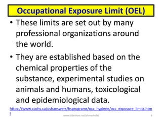 Occupational Exposure Limit (OEL)
• These limits are set out by many
professional organizations around
the world.
• They are established based on the
chemical properties of the
substance, experimental studies on
animals and humans, toxicological
and epidemiological data.
https://www.ccohs.ca/oshanswers/hsprograms/occ_hygiene/occ_exposure_limits.htm
l www.slideshare.net/ahmedrefat 6
 
