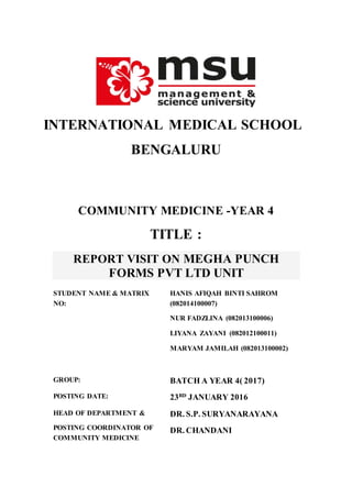 INTERNATIONAL MEDICAL SCHOOL
BENGALURU
COMMUNITY MEDICINE -YEAR 4
TITLE :
REPORT VISIT ON MEGHA PUNCH
FORMS PVT LTD UNIT
STUDENT NAME & MATRIX
NO:
HANIS AFIQAH BINTI SAHROM
(082014100007)
NUR FADZLINA (082013100006)
LIYANA ZAYANI (082012100011)
MARYAM JAMILAH (082013100002)
GROUP: BATCH A YEAR 4( 2017)
POSTING DATE: 23RD
JANUARY 2016
HEAD OF DEPARTMENT &
POSTING COORDINATOR OF
COMMUNITY MEDICINE
DR. S.P. SURYANARAYANA
DR. CHANDANI
 