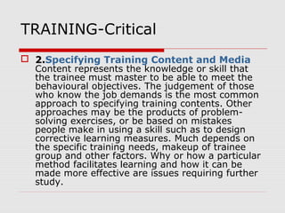 TRAINING-Critical
 2.Specifying Training Content and Media
Content represents the knowledge or skill that
the trainee must master to be able to meet the
behavioural objectives. The judgement of those
who know the job demands is the most common
approach to specifying training contents. Other
approaches may be the products of problem-
solving exercises, or be based on mistakes
people make in using a skill such as to design
corrective learning measures. Much depends on
the specific training needs, makeup of trainee
group and other factors. Why or how a particular
method facilitates learning and how it can be
made more effective are issues requiring further
study.
 