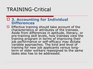 TRAINING-Critical
 3. Accounting for Individual
Differences
 Effective training should take account of the
characteristics or attributes of the trainees.
Aside from differences in aptitude, literacy, or
pre-training skill levels, how trainees view the
training program in terms of improving their
job performance or self-efficacy may dictate
variable approaches. The kind and level of
training for new job applicants versus long-
term or older workers reassigned to the same
tasks also has to be addressed.
 