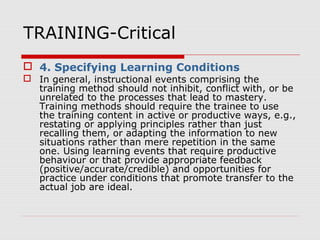 TRAINING-Critical
 4. Specifying Learning Conditions
 In general, instructional events comprising the
training method should not inhibit, conflict with, or be
unrelated to the processes that lead to mastery.
Training methods should require the trainee to use
the training content in active or productive ways, e.g.,
restating or applying principles rather than just
recalling them, or adapting the information to new
situations rather than mere repetition in the same
one. Using learning events that require productive
behaviour or that provide appropriate feedback
(positive/accurate/credible) and opportunities for
practice under conditions that promote transfer to the
actual job are ideal.
 