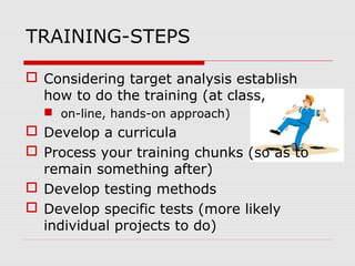 TRAINING-STEPS
 Considering target analysis establish
how to do the training (at class,
 on-line, hands-on approach)
 Develop a curricula
 Process your training chunks (so as to
remain something after)
 Develop testing methods
 Develop specific tests (more likely
individual projects to do)
 