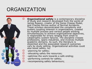 ORGANIZATION
 Organizational safety is a contemporary discipline
of study and research developed from the works of
James Reason, creator of the Swiss Cheese Model,
and Charles Perrow author of Normal Accidents.
These scholars demonstrated the complexity and
system coupling inherent in organizations, created
by multiple process and various people working
simultaneously to achieve organizational objectives,
is responsible for errors ranging from small to
catastrophic system failures. The discipline crosses
professions, spans industries, and involves multiple
academic domains. As such, the literature is
disjointed and the associated research outcomes
vary by study setting. Organizational activities could
also boost safety, by:
 -planning for safety;
 -allocating safely the resources;
 -optimise the work towards a safe ending;
 -performing controls for safety;
 -recompensing safety behaviours;
 