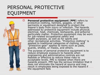PERSONAL PROTECTIVE
EQUIPMENT
 Personal protective equipment (PPE) refers to
protective clothing, helmets, goggles, or other
garments or equipment designed to protect the
wearer's body from injury or infection. The hazards
addressed by protective equipment include physical,
electrical, heat, chemicals, biohazards, and airborne
particulate matter. Protective equipment may be worn
for job-related occupational safety and
health purposes, as well as for sports and
other recreational activities. "Protective clothing" is
applied to traditional categories of clothing, and
"protective gear" applies to items such as pads,
guards, shields, or masks, and others.
 The purpose of personal protective equipment is to
reduce employee exposure to hazards when
engineering and administrative controls are not
feasible or effective to reduce these risks to
acceptable levels. PPE is needed when there are
hazards present. PPE has the serious limitation that it
does not eliminate the hazard at source and may
result in employees being exposed to the hazard if
the equipment fails
 