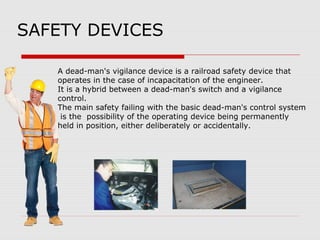 SAFETY DEVICES
A dead-man's vigilance device is a railroad safety device that
operates in the case of incapacitation of the engineer.
It is a hybrid between a dead-man's switch and a vigilance
control.
The main safety failing with the basic dead-man's control system
is the possibility of the operating device being permanently
held in position, either deliberately or accidentally.
 
