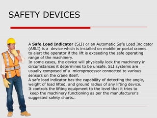 SAFETY DEVICES
A Safe Load Indicator (SLI) or an Automatic Safe Load Indicator
(ASLI) is a device which is installed on mobile or portal cranes
to alert the operator if the lift is exceeding the safe operating
range of the machinery.
In some cases, the device will physically lock the machinery in
circumstances it determines to be unsafe. SLI systems are
usually composed of a microprocessor connected to various
sensors on the crane itself.
A safe load indicator has the capability of detecting the angle,
weight of load lifted, and ground radius of any lifting device.
It controls the lifting equipment to the level that it tries to
keep the machinery functioning as per the manufacturer's
suggested safety charts..
 