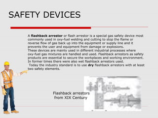 SAFETY DEVICES
A flashback arrestor or flash arrestor is a special gas safety device most
commonly used in oxy-fuel welding and cutting to stop the flame or
reverse flow of gas back up into the equipment or supply line and it
prevents the user and equipment from damage or explosions.
These devices are mainly used in different industrial processes where
oxy-fuel gas mixtures are handled and used. Flashback arrestors as safety
products are essential to secure the workplaces and working environment.
In former times there were also wet flashback arrestors used.
Today the industry standard is to use dry flashback arrestors with at least
two safety elements.
Flashback arrestors
from XIX Century
 
