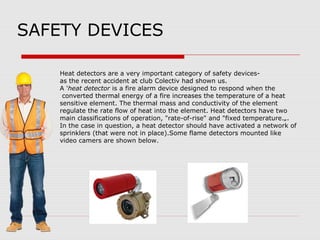 SAFETY DEVICES
Heat detectors are a very important category of safety devices-
as the recent accident at club Colectiv had shown us.
A 'heat detector is a fire alarm device designed to respond when the
converted thermal energy of a fire increases the temperature of a heat
sensitive element. The thermal mass and conductivity of the element
regulate the rate flow of heat into the element. Heat detectors have two
main classifications of operation, "rate-of-rise" and "fixed temperature.„.
In the case in question, a heat detector should have activated a network of
sprinklers (that were not in place).Some flame detectors mounted like
video camers are shown below.
 