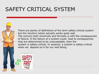 SAFETY CRITICAL SYSTEM
There are plenty of definitions of the term safety-critical system
but the intuitive notion actually works quite well.
The concern both intuitively and formally is with the consequences
of failure. If the failure of a system could lead to consequences
that are determined to be unacceptable, then the
system is safety-critical. In essence, a system is safety-critical
when we depend on it for our well being.
 
