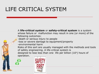 LIFE CRITICAL SYSTEM
A life-critical system or safety-critical system is a system
whose failure or malfunction may result in one (or more) of the
following outcomes:
-death or serious injury to people
-loss or severe damage to equipment/property
-environmental harm
Risks of this sort are usually managed with the methods and tools
of safety engineering. A life-critical system is
designed to lose less than one life per billion (109
) hours of
operation.
 