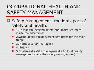 OCCUPATIONAL HEALTH AND
SAFETY MANAGEMENT
 Safety Management- the lords part of
safety and health.
 1.Re-vise the existing safety and health structure
inside the enterprise;
 2.Write up specific document templates for the main
thing;
 3. Name a safety manager !
 4. Enjoy !
 5.Implement safety management into total quality
management (here the safety manager dies)
 