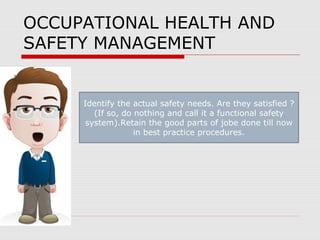OCCUPATIONAL HEALTH AND
SAFETY MANAGEMENT
Identify the actual safety needs. Are they satisfied ?
(If so, do nothing and call it a functional safety
system).Retain the good parts of jobe done till now
in best practice procedures.
 