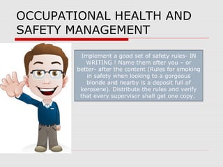 OCCUPATIONAL HEALTH AND
SAFETY MANAGEMENT
Implement a good set of safety rules- IN
WRITING ! Name them after you – or
better- after the content (Rules for smoking
in safety when looking to a gorgeous
blonde and nearby is a deposit full of
kerosene). Distribute the rules and verify
that every supervisor shall get one copy.
 