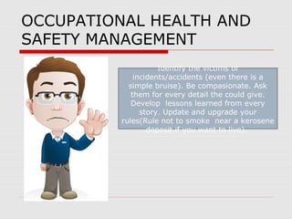 OCCUPATIONAL HEALTH AND
SAFETY MANAGEMENT
Identify the victims of
incidents/accidents (even there is a
simple bruise). Be compasionate. Ask
them for every detail the could give.
Develop lessons learned from every
story. Update and upgrade your
rules(Rule not to smoke near a kerosene
deposit if you want to live).
 