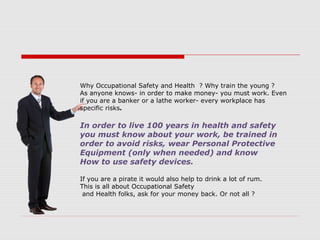 Why Occupational Safety and Health ? Why train the young ?
As anyone knows- in order to make money- you must work. Even
if you are a banker or a lathe worker- every workplace has
specific risks.
In order to live 100 years in health and safety
you must know about your work, be trained in
order to avoid risks, wear Personal Protective
Equipment (only when needed) and know
How to use safety devices.
If you are a pirate it would also help to drink a lot of rum.
This is all about Occupational Safety
and Health folks, ask for your money back. Or not all ?
 