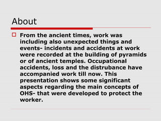 About
 From the ancient times, work was
including also unexpected things and
events- incidents and accidents at work
were recorded at the building of pyramids
or of ancient temples. Occupational
accidents, loss and the distrubance have
accompanied work till now. This
presentation shows some significant
aspects regarding the main concepts of
OHS- that were developed to protect the
worker.
 