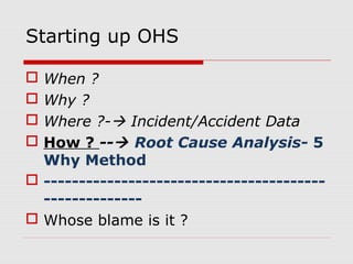 Starting up OHS
 When ?
 Why ?
 Where ?- Incident/Accident Data
 How ? -- Root Cause Analysis- 5
Why Method
 ----------------------------------------
--------------
 Whose blame is it ?
 