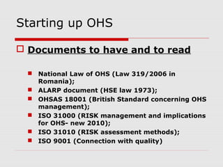 Starting up OHS
 Documents to have and to read
 National Law of OHS (Law 319/2006 in
Romania);
 ALARP document (HSE law 1973);
 OHSAS 18001 (British Standard concerning OHS
management);
 ISO 31000 (RISK management and implications
for OHS- new 2010);
 ISO 31010 (RISK assessment methods);
 ISO 9001 (Connection with quality)
 
