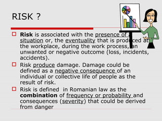 RISK ?
 Risk is associated with the presence of a
situation or, the eventuality that is produced at
the workplace, during the work process, an
unwanted or negative outcome (loss, incidents,
accidents).
 Risk produce damage. Damage could be
defined as a negative consequence of an
individual or collective life of people as the
result of risk.
 Risk is defined in Romanian law as the
combination of frequency or probability and
consequences (severity) that could be derived
from danger
 