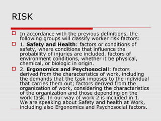 RISK
 In accordance with the previous definitions, the
following groups will classify worker risk factors:
 1. Safety and Health: factors or conditions of
safety, where conditions that influence the
probability of injuries are included. factors of
environment conditions, whether it be physical,
chemical, or biologic in origin.
 2. Ergonomics and Psychosociall: factors
derived from the characteristics of work, including
the demands that the task imposes to the individual
that carries them out; factors derived from the
organization of work, considering the characteristics
of the organization and those depending on the
work task. In our way of work 2 is included in 1.
We are speaking about Safety and health at Work,
including also Ergonomics and Psychosocial factors.
 