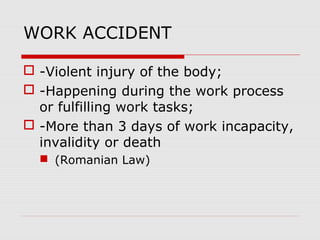 WORK ACCIDENT
 -Violent injury of the body;
 -Happening during the work process
or fulfilling work tasks;
 -More than 3 days of work incapacity,
invalidity or death
 (Romanian Law)
 